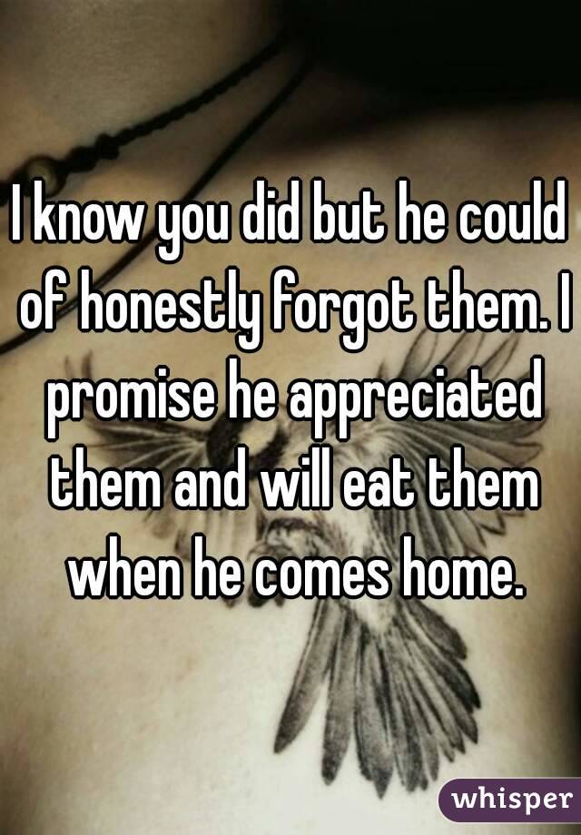 I know you did but he could of honestly forgot them. I promise he appreciated them and will eat them when he comes home.