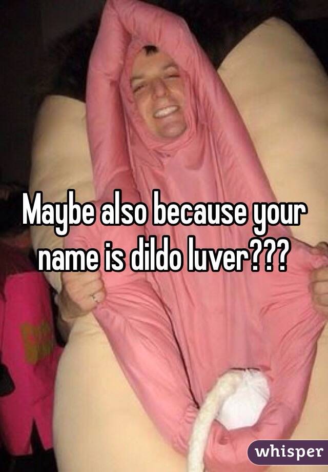 Maybe also because your name is dildo luver???