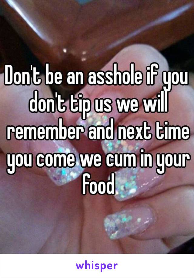 Don't be an asshole if you don't tip us we will remember and next time you come we cum in your food