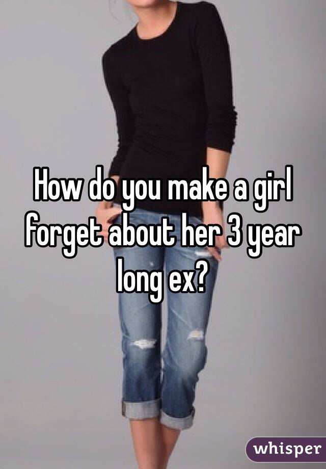How do you make a girl forget about her 3 year long ex? 