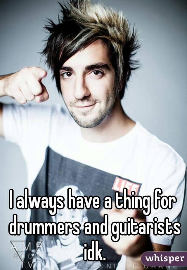 I always have a thing for drummers and guitarists idk.