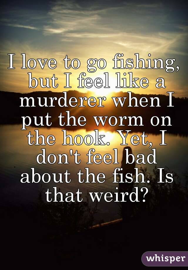 I love to go fishing, but I feel like a murderer when I put the worm on the hook. Yet, I don't feel bad about the fish. Is that weird?