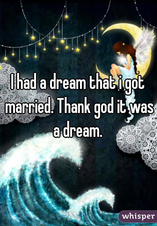 I had a dream that i got married. Thank god it was a dream. 