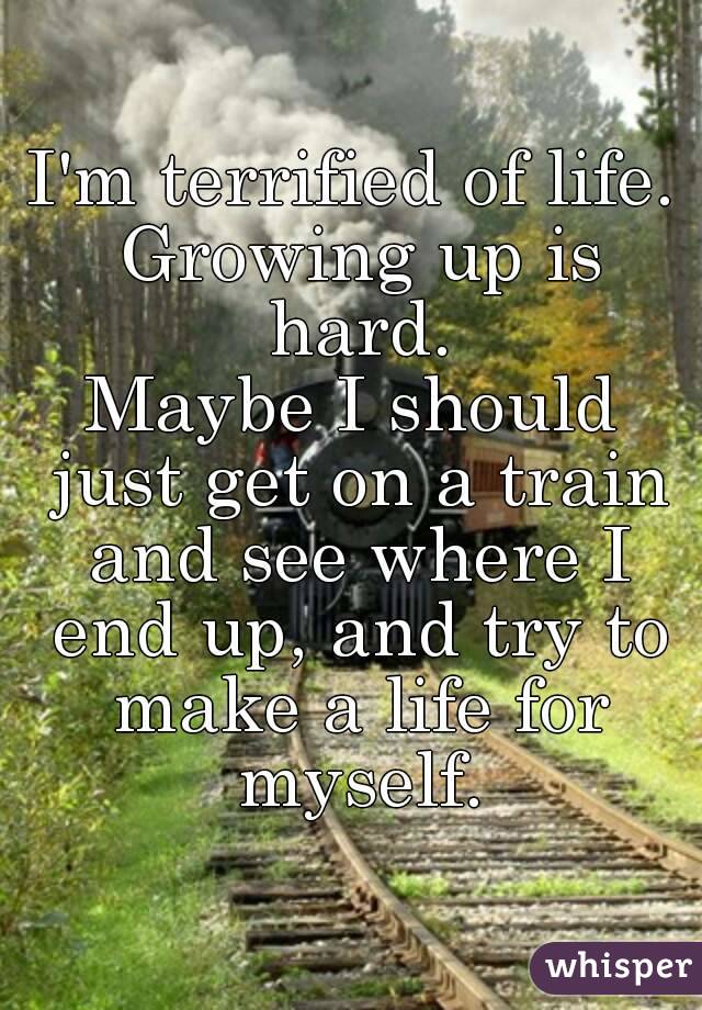 I'm terrified of life. Growing up is hard.
Maybe I should just get on a train and see where I end up, and try to make a life for myself.
