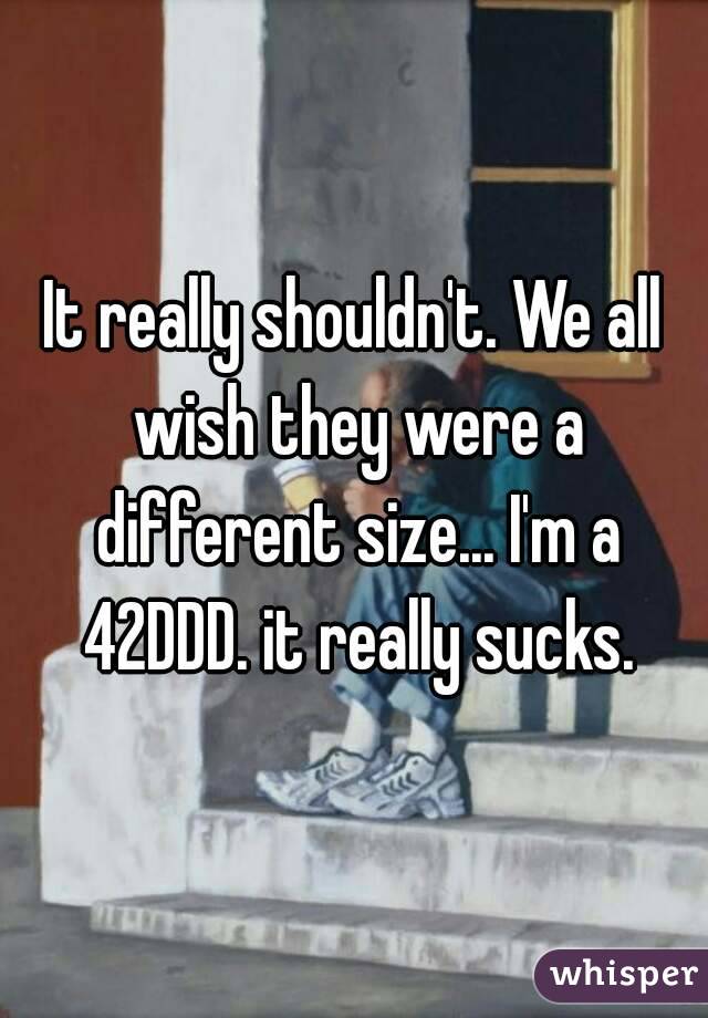 It really shouldn't. We all wish they were a different size... I'm a 42DDD. it really sucks.