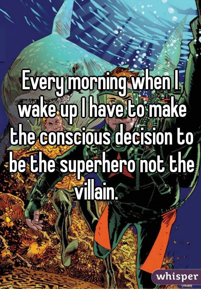 Every morning when I wake up I have to make the conscious decision to be the superhero not the villain.   