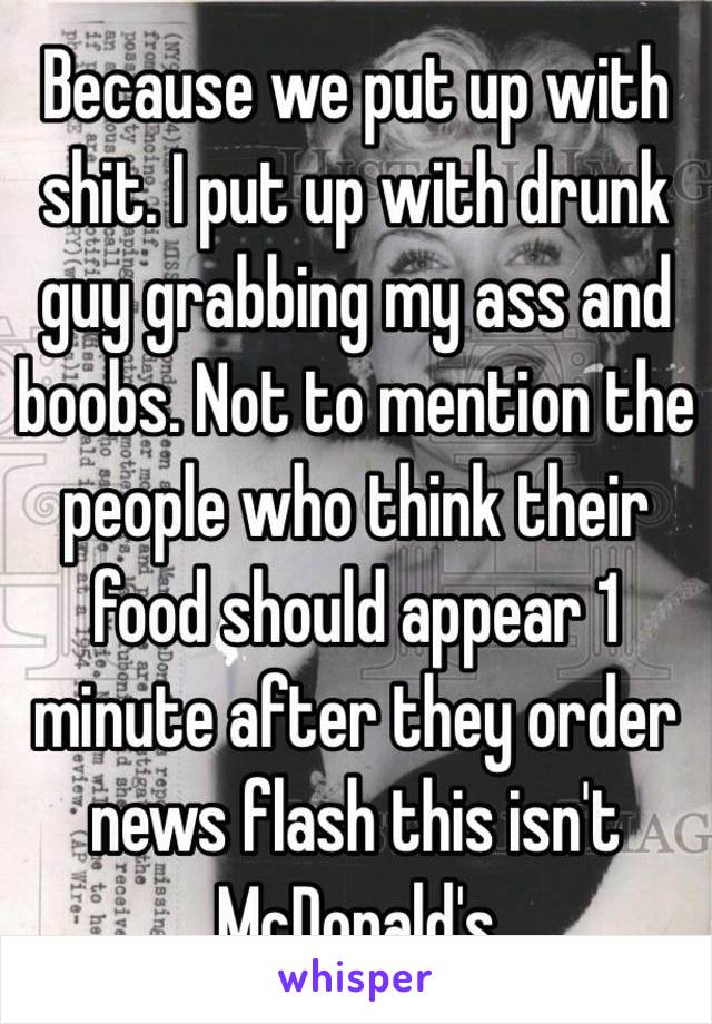 Because we put up with shit. I put up with drunk guy grabbing my ass and boobs. Not to mention the people who think their food should appear 1 minute after they order news flash this isn't McDonald's 