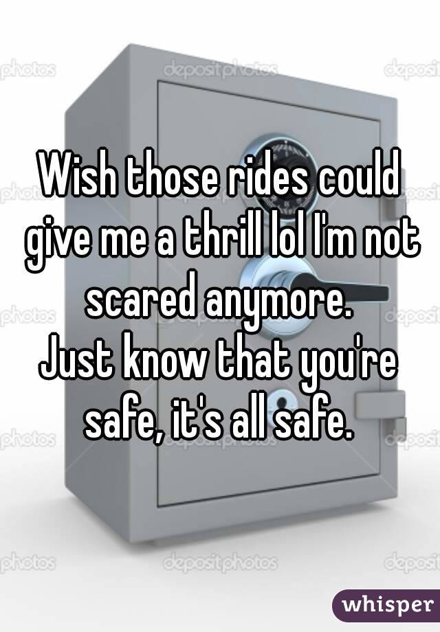 Wish those rides could give me a thrill lol I'm not scared anymore. 
Just know that you're safe, it's all safe. 