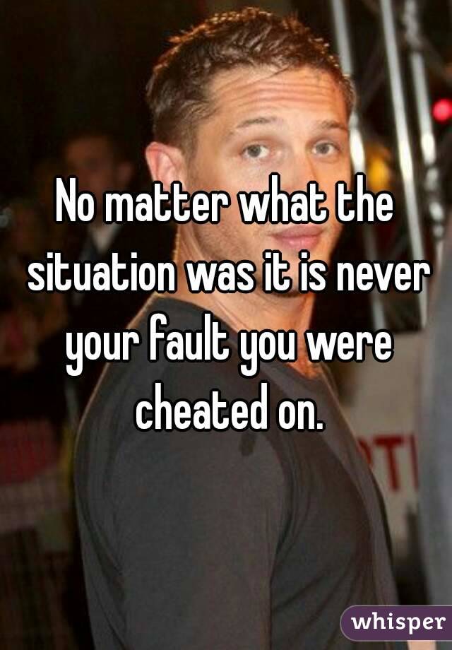 No matter what the situation was it is never your fault you were cheated on.