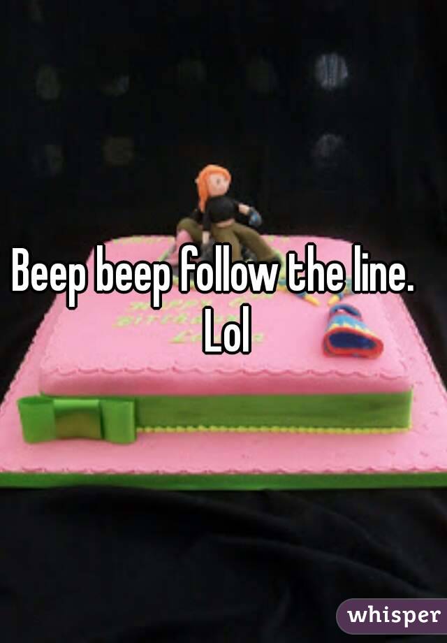 Beep beep follow the line.   Lol