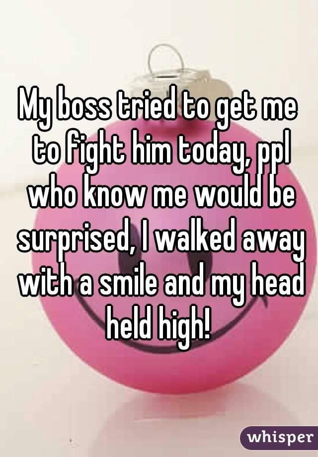 My boss tried to get me to fight him today, ppl who know me would be surprised, I walked away with a smile and my head held high! 