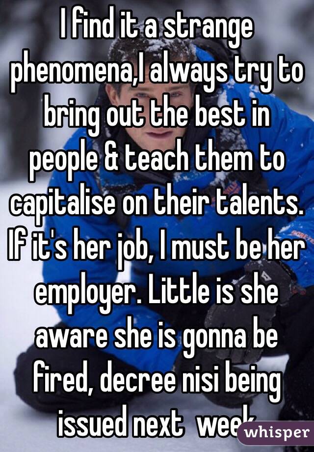 I find it a strange phenomena,I always try to bring out the best in people & teach them to capitalise on their talents. If it's her job, I must be her employer. Little is she aware she is gonna be fired, decree nisi being issued next  week