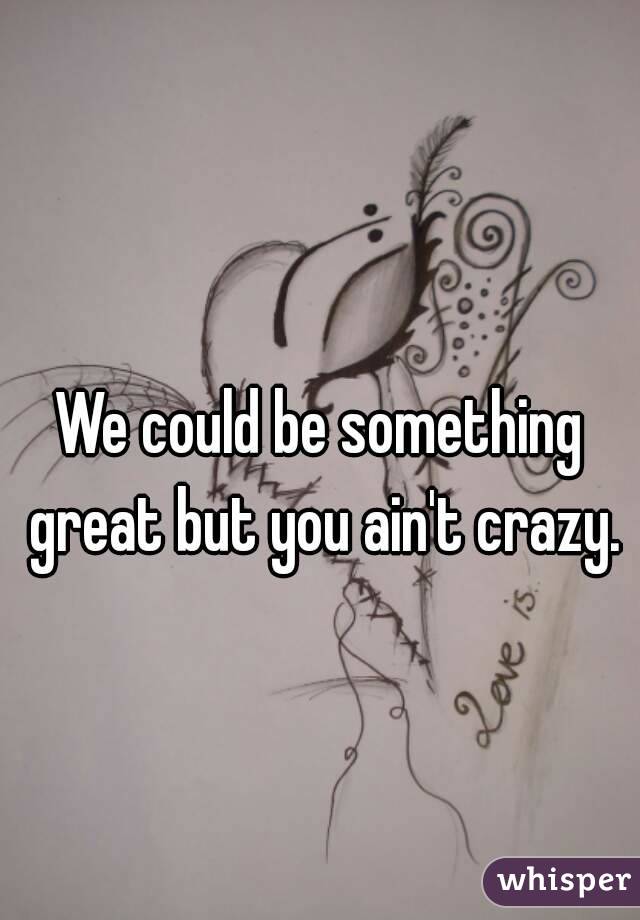 We could be something great but you ain't crazy.