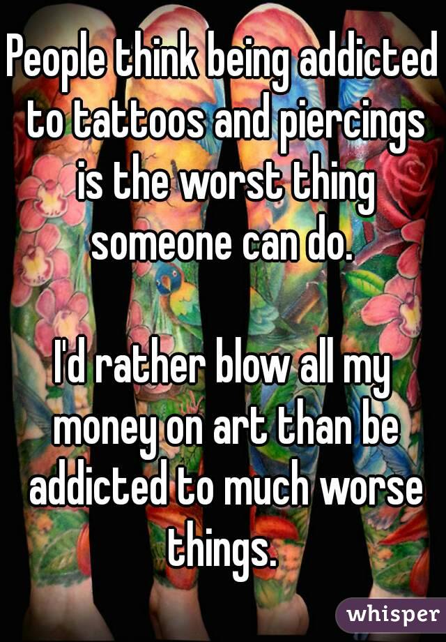 People think being addicted to tattoos and piercings is the worst thing someone can do. 

I'd rather blow all my money on art than be addicted to much worse things. 