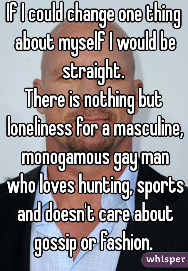 If I could change one thing about myself I would be straight. 
There is nothing but loneliness for a masculine, monogamous gay man who loves hunting, sports and doesn't care about gossip or fashion. 