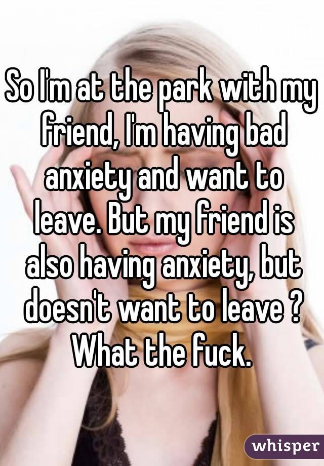 So I'm at the park with my friend, I'm having bad anxiety and want to leave. But my friend is also having anxiety, but doesn't want to leave ? What the fuck. 