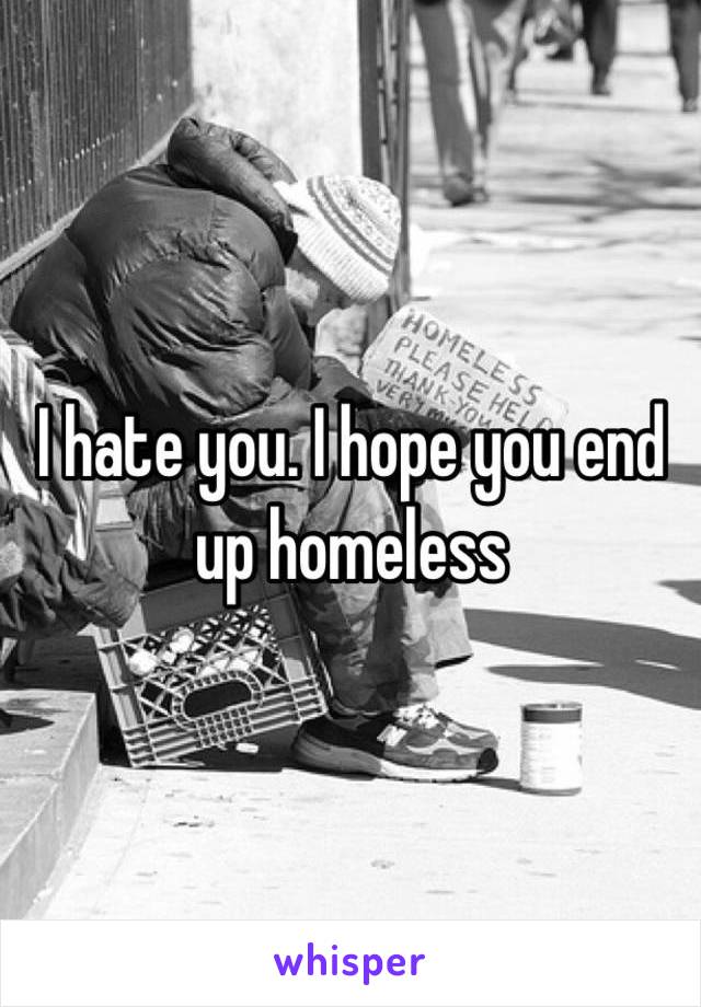 I hate you. I hope you end up homeless