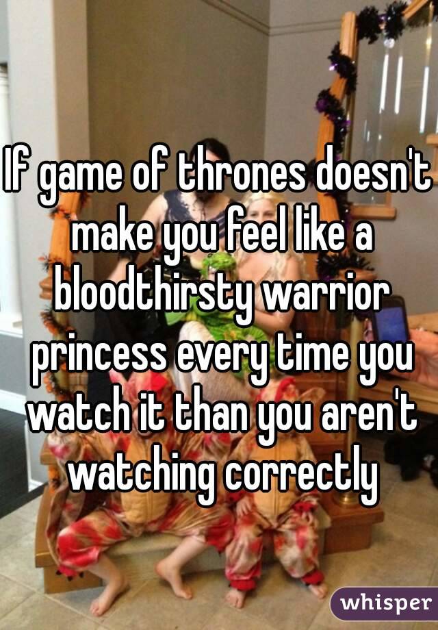 If game of thrones doesn't make you feel like a bloodthirsty warrior princess every time you watch it than you aren't watching correctly