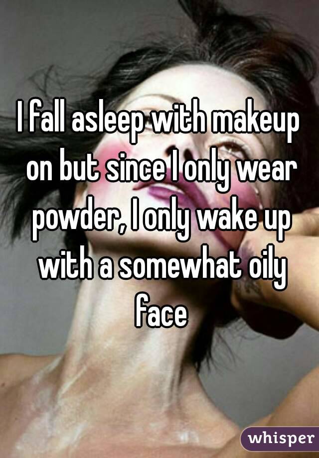 I fall asleep with makeup on but since I only wear powder, I only wake up with a somewhat oily face