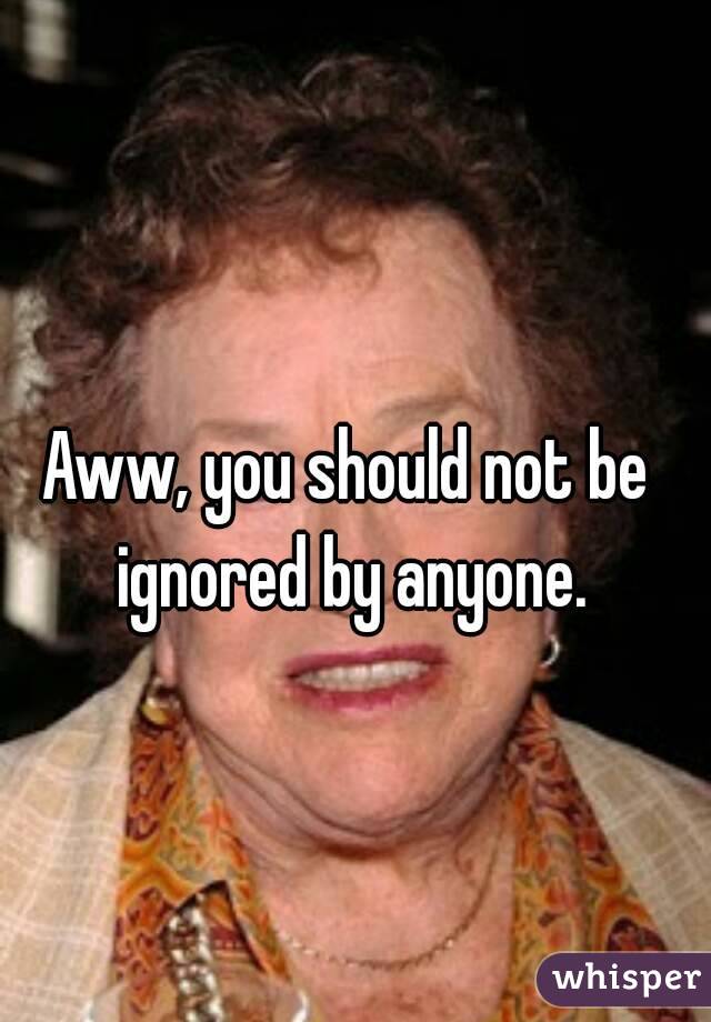 Aww, you should not be ignored by anyone.
