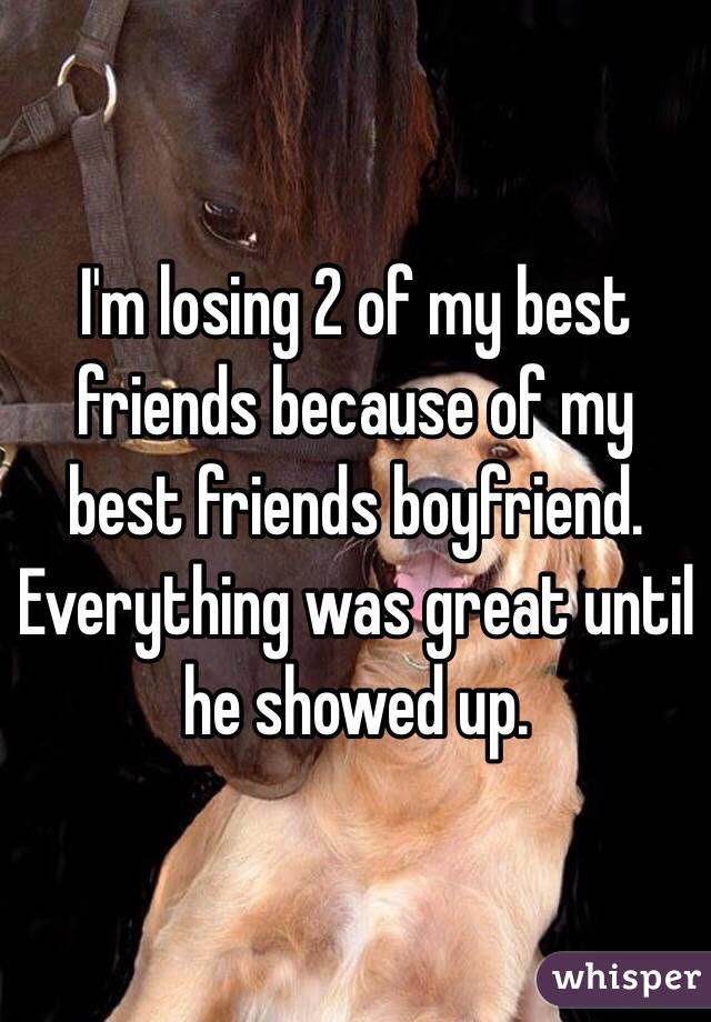 I'm losing 2 of my best friends because of my best friends boyfriend. Everything was great until he showed up.