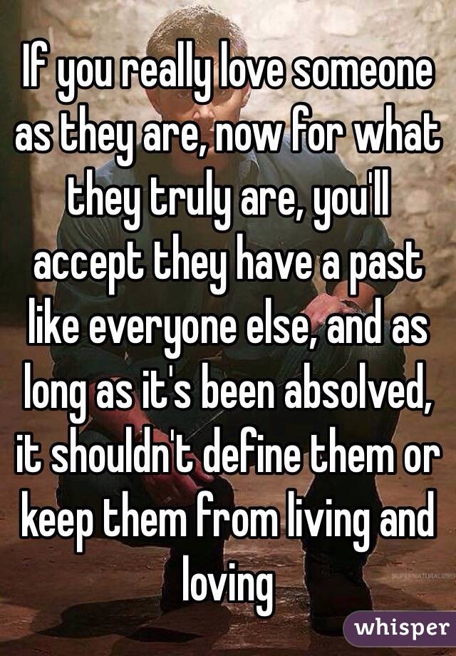 If you really love someone as they are, now for what they truly are, you'll accept they have a past like everyone else, and as long as it's been absolved, it shouldn't define them or keep them from living and loving