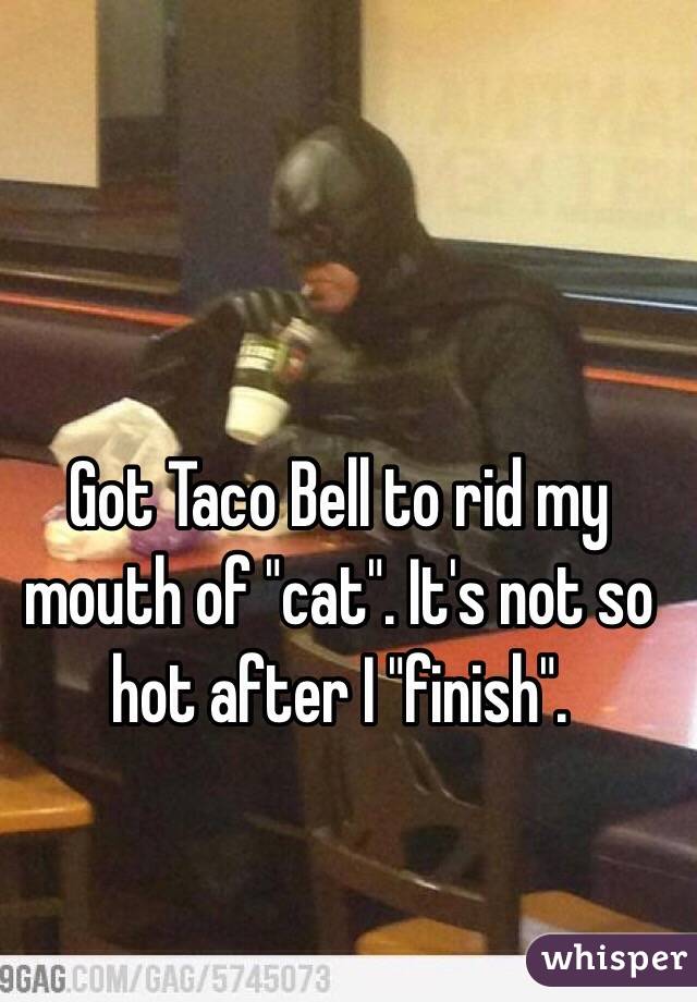Got Taco Bell to rid my mouth of "cat". It's not so hot after I "finish".