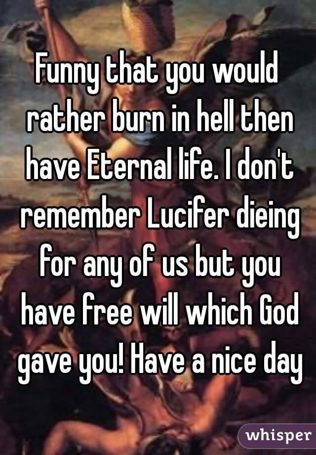 Funny that you would rather burn in hell then have Eternal life. I don't remember Lucifer dieing for any of us but you have free will which God gave you! Have a nice day