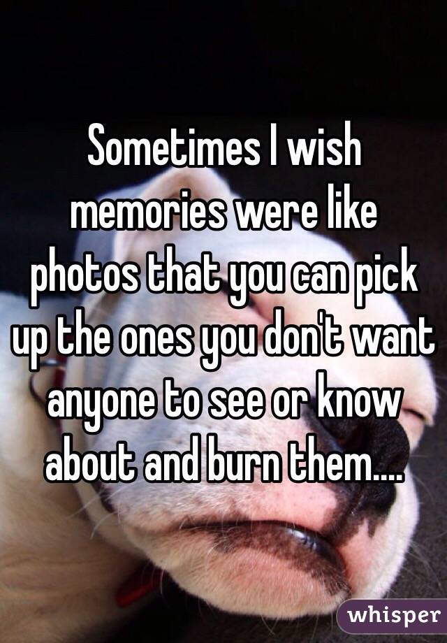 Sometimes I wish memories were like photos that you can pick up the ones you don't want anyone to see or know about and burn them.... 