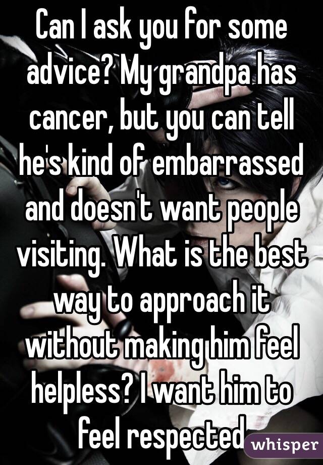 Can I ask you for some advice? My grandpa has cancer, but you can tell he's kind of embarrassed and doesn't want people visiting. What is the best way to approach it without making him feel helpless? I want him to feel respected 