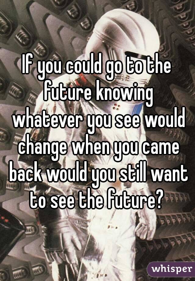 If you could go to the future knowing whatever you see would change when you came back would you still want to see the future? 
