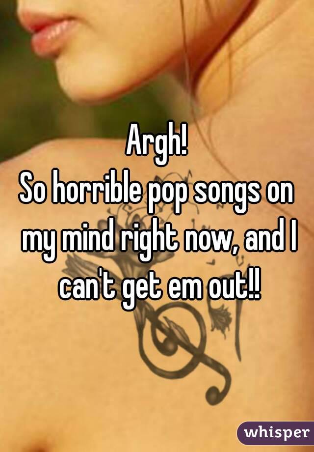 Argh!
So horrible pop songs on my mind right now, and I can't get em out!!