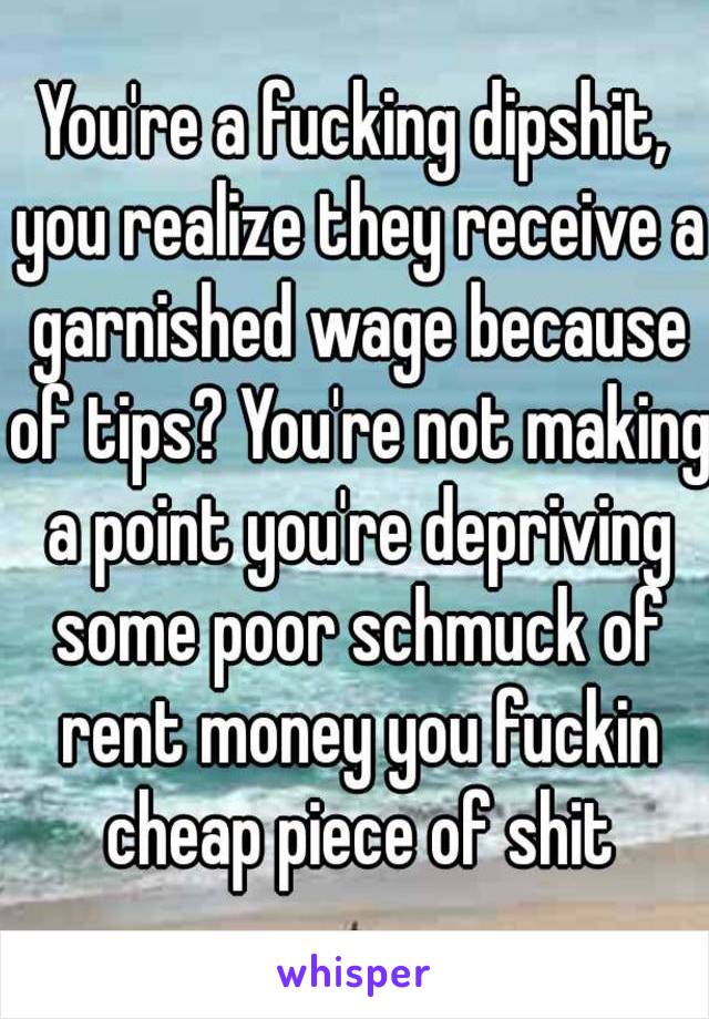 You're a fucking dipshit, you realize they receive a garnished wage because of tips? You're not making a point you're depriving some poor schmuck of rent money you fuckin cheap piece of shit