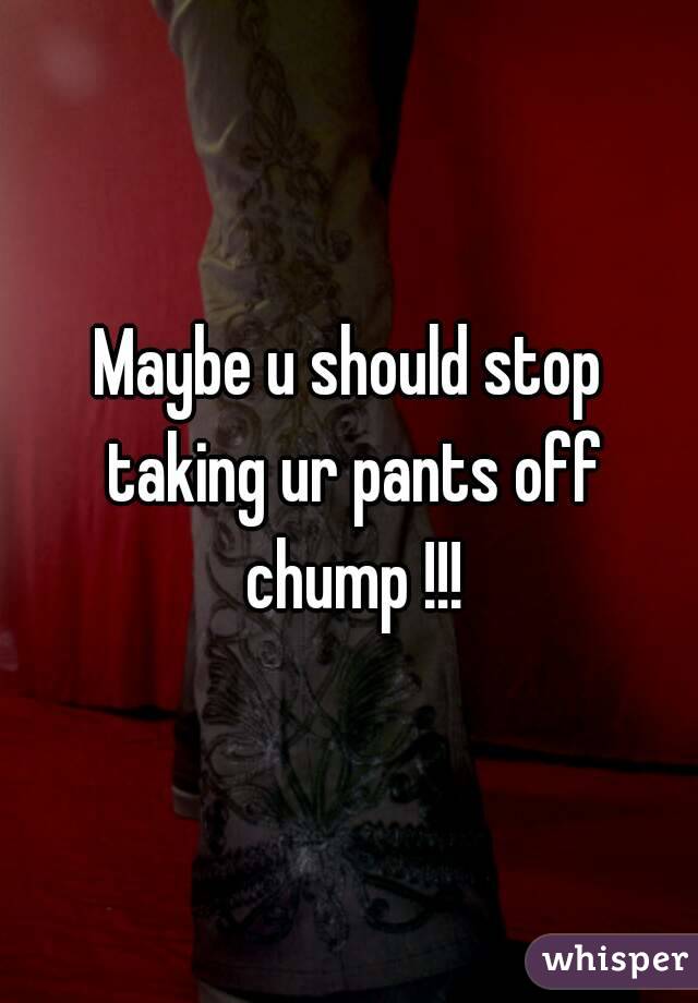Maybe u should stop taking ur pants off chump !!!