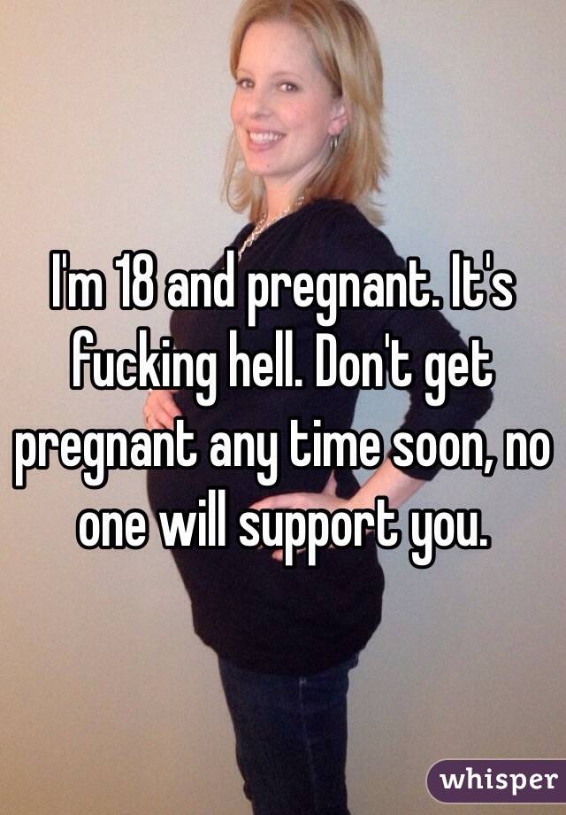 I'm 18 and pregnant. It's fucking hell. Don't get pregnant any time soon, no one will support you. 
