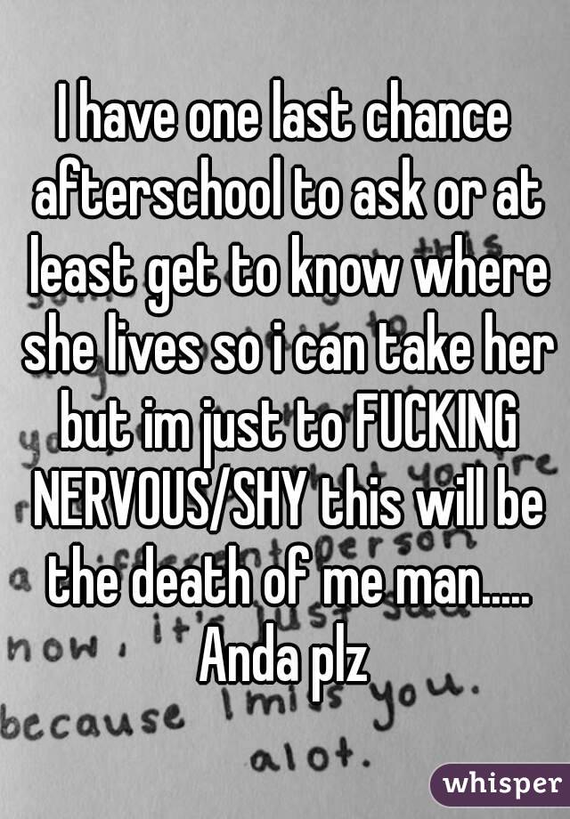 I have one last chance afterschool to ask or at least get to know where she lives so i can take her but im just to FUCKING NERVOUS/SHY this will be the death of me man..... Anda plz 