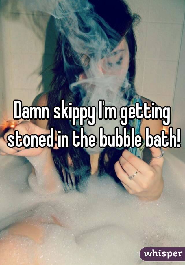 Damn skippy I'm getting stoned in the bubble bath!