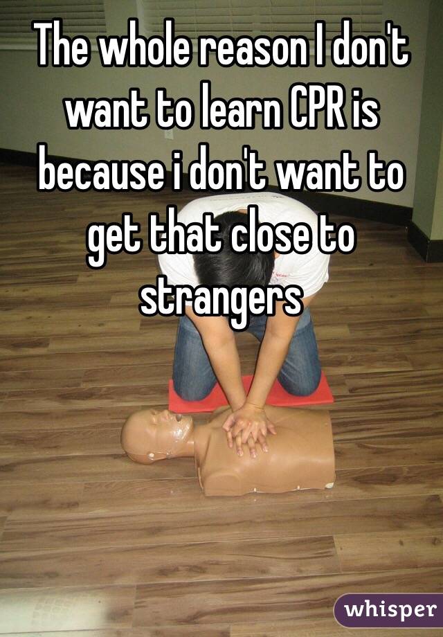 The whole reason I don't want to learn CPR is because i don't want to get that close to strangers