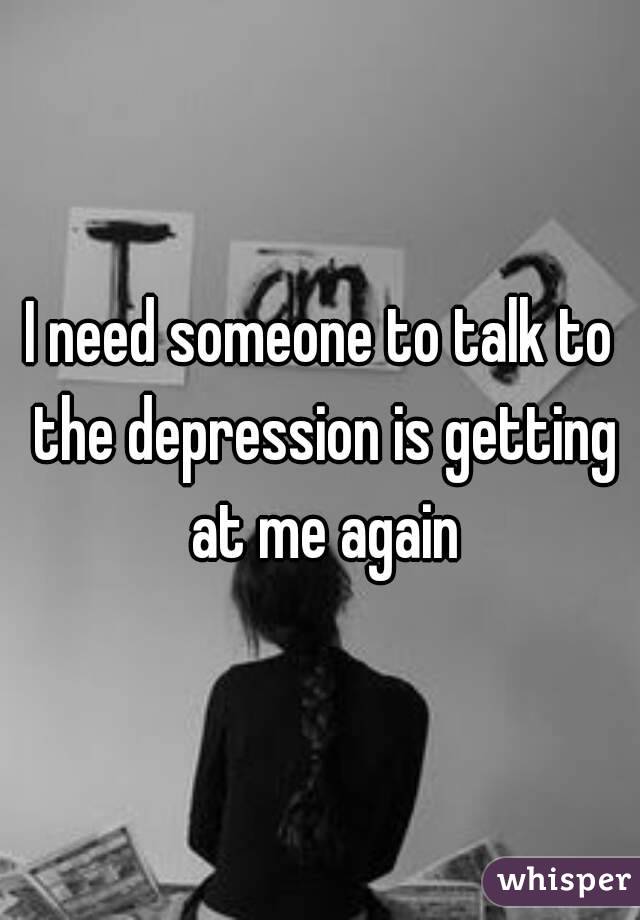 I need someone to talk to the depression is getting at me again