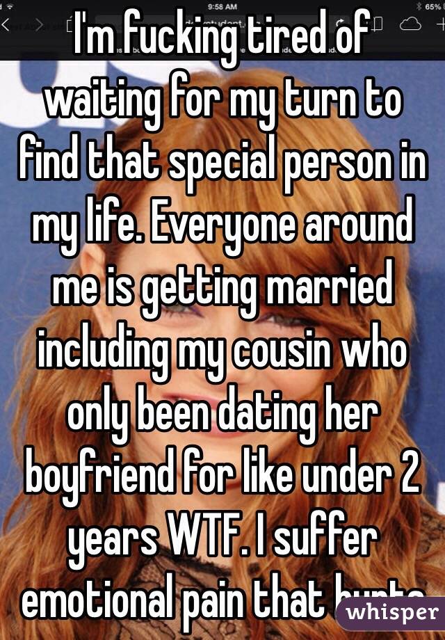 I'm fucking tired of waiting for my turn to find that special person in my life. Everyone around me is getting married including my cousin who only been dating her boyfriend for like under 2 years WTF. I suffer emotional pain that hurts  