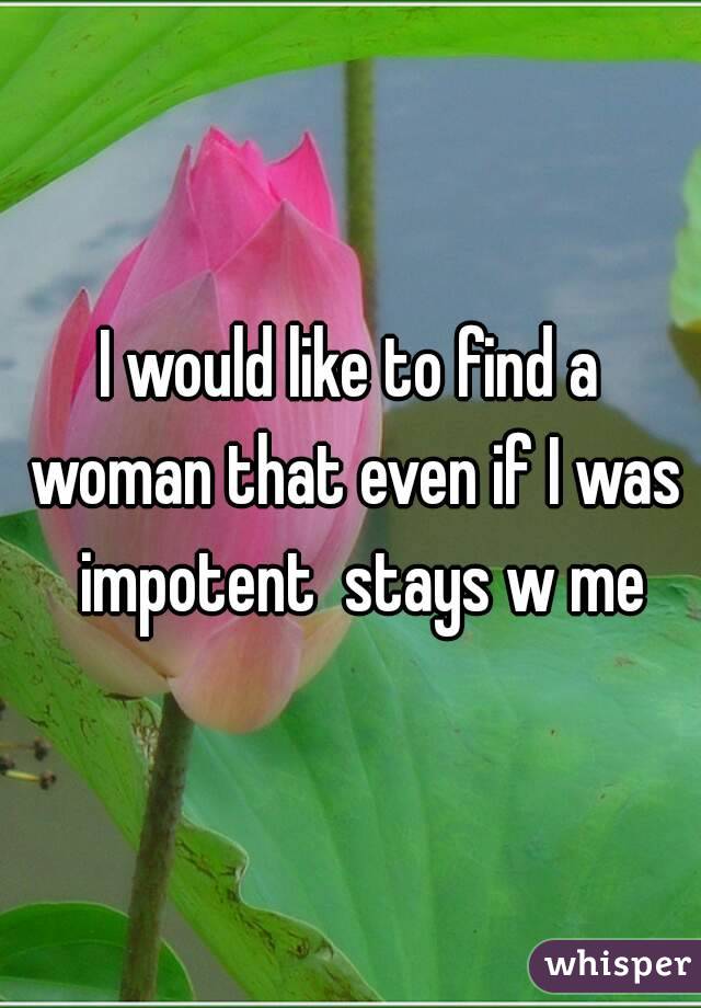 I would like to find a woman that even if I was  impotent  stays w me