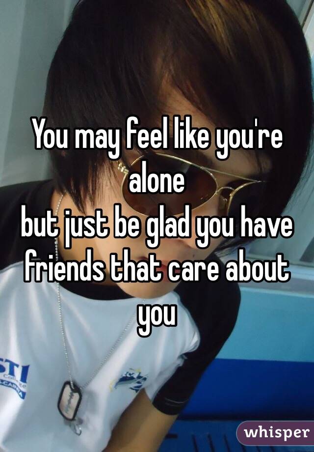 You may feel like you're alone 
but just be glad you have friends that care about you 