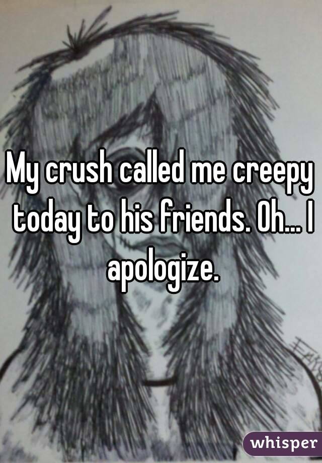 My crush called me creepy today to his friends. Oh... I apologize.
