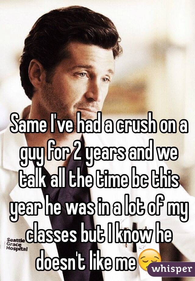Same I've had a crush on a guy for 2 years and we talk all the time bc this year he was in a lot of my classes but I know he doesn't like me😪