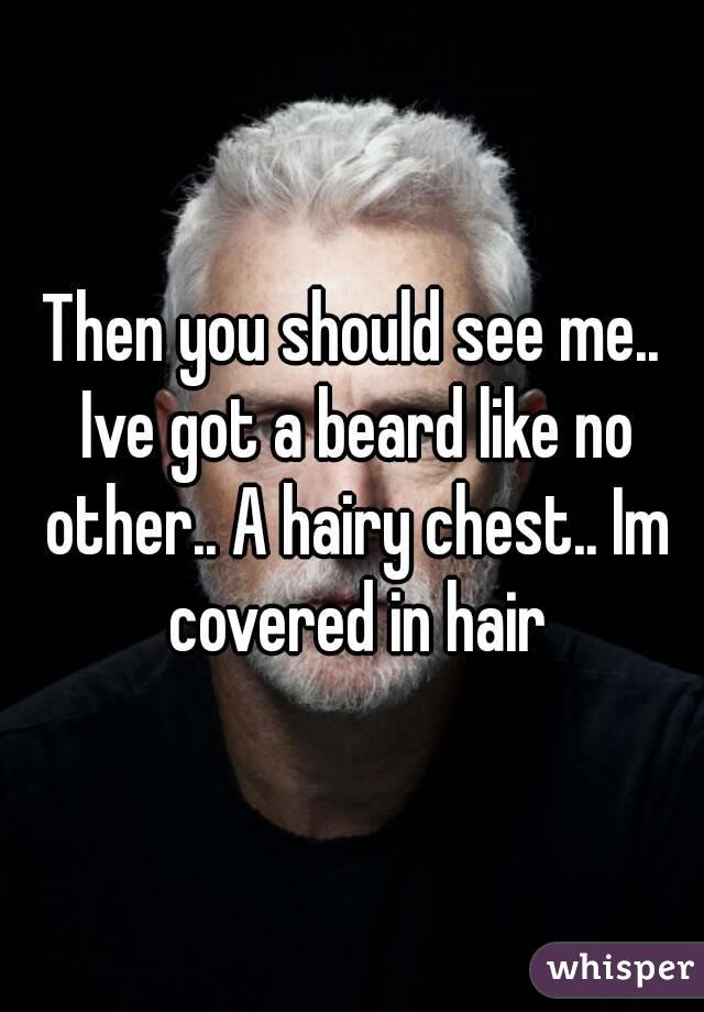 Then you should see me.. Ive got a beard like no other.. A hairy chest.. Im covered in hair