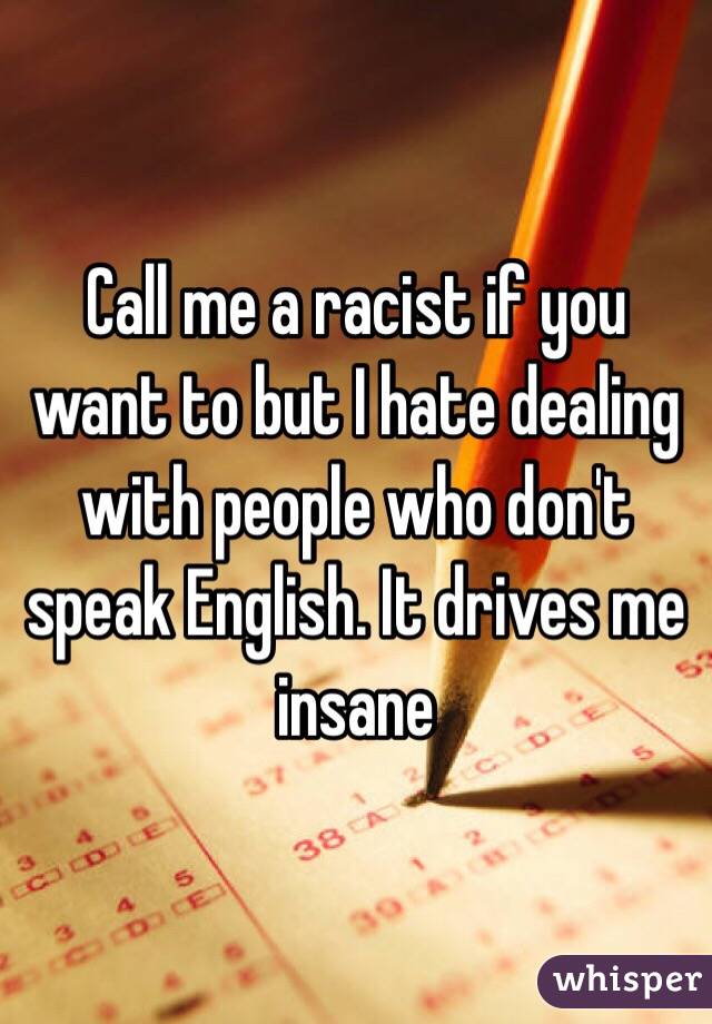 Call me a racist if you want to but I hate dealing with people who don't speak English. It drives me insane 
