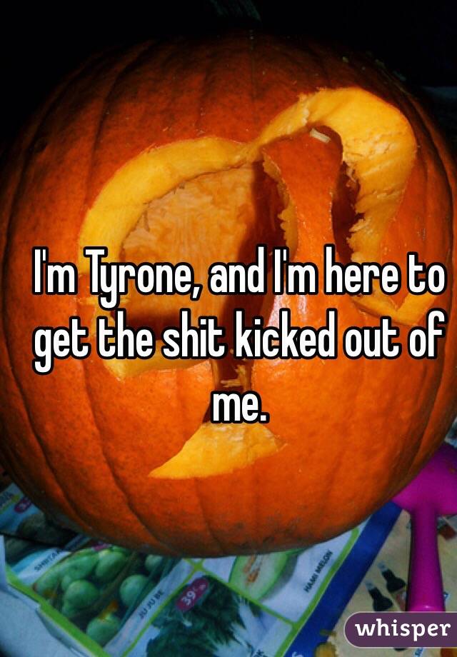 I'm Tyrone, and I'm here to get the shit kicked out of me.