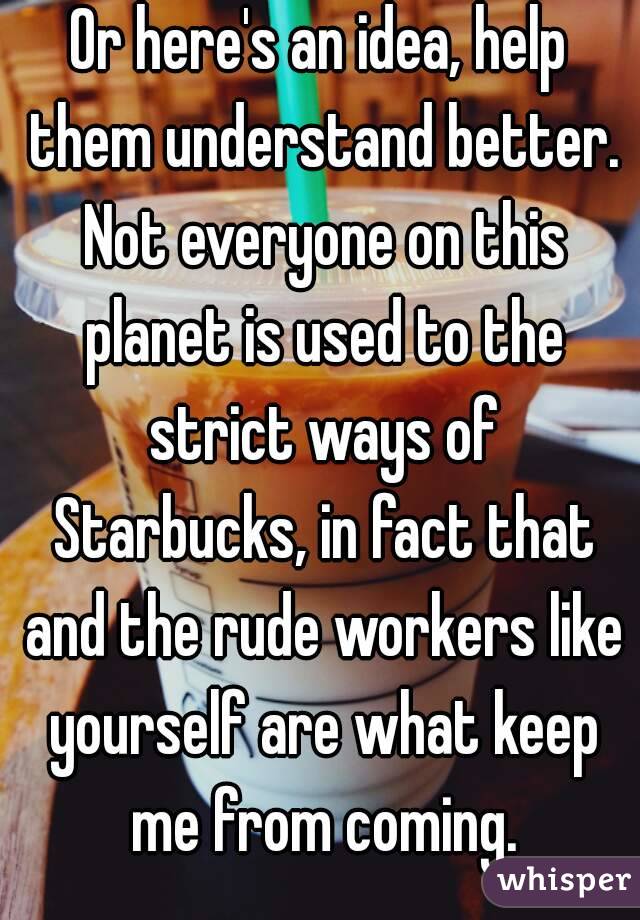 Or here's an idea, help them understand better. Not everyone on this planet is used to the strict ways of Starbucks, in fact that and the rude workers like yourself are what keep me from coming.