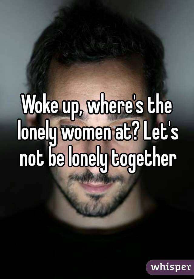 Woke up, where's the lonely women at? Let's not be lonely together