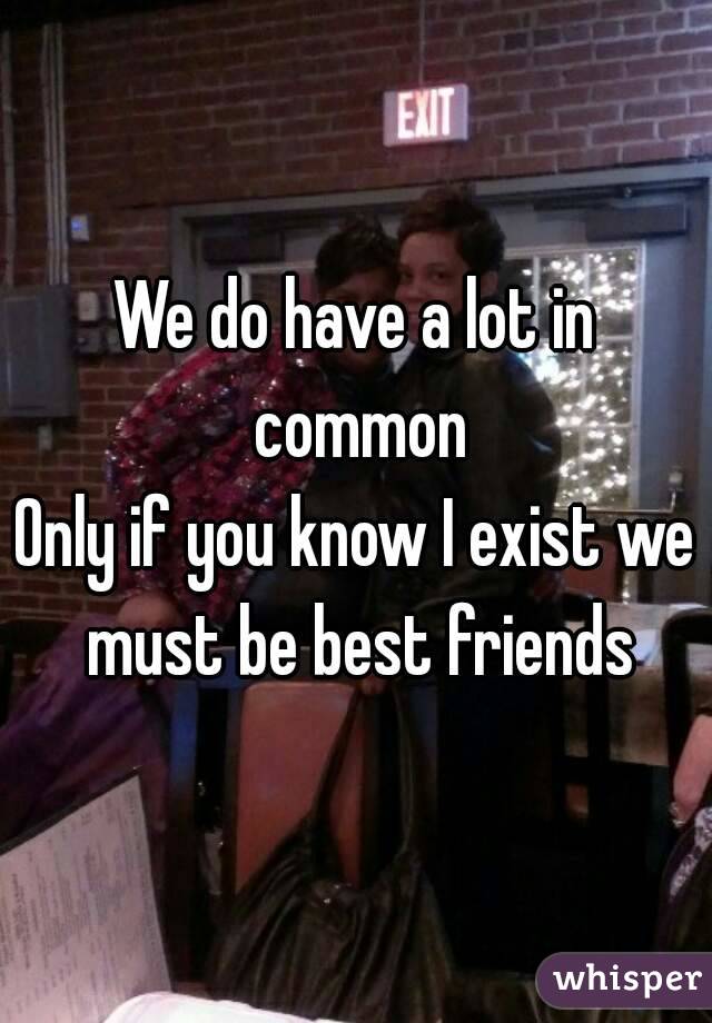 We do have a lot in common
Only if you know I exist we must be best friends